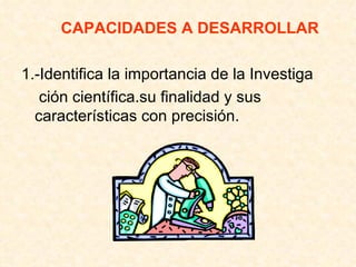 CAPACIDADES A DESARROLLAR 1.-Identifica la importancia de la Investiga ción científica.su finalidad y sus características con precisión. 