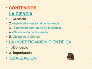 CONTENIDOS. LA CIENCIA 1.-Concepto 2.- Significado Funcional de la ciencia 3.-  Signficado estructural de la ciencia 4.- Clasificación de la ciencia 5.- Objeto de la Ciencia LA INVESTIGACION CIENTIFICA 1 .-Concepto 2 .-Importancia EVALUACION  5.-Objeto de la Ciencia. .- LA INVESTIGACION CIENTÍFICA -Concepto -Importancia.  