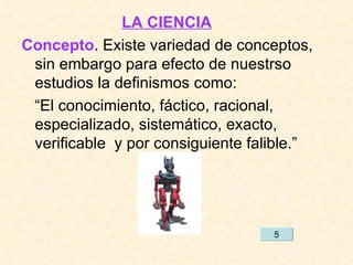 LA CIENCIA Concepto . Existe variedad de conceptos, sin embargo para efecto de nuestrso estudios la definismos como: “ El conocimiento, fáctico, racional, especializado, sistemático, exacto, verificable  y por consiguiente falible.” 5 