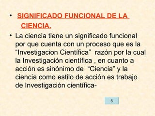 SIGNIFICADO FUNCIONAL DE LA  CIENCIA. La ciencia tiene un significado funcional  por que cuenta con un proceso que es la “Investigacion Científica”  razón por la cual la Investigación científica , en cuanto a acción es sinónimo de  “Ciencia” y la ciencia como estilo de acción es trabajo de Investigación científica- 5 
