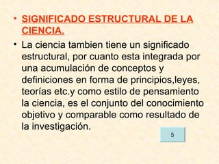SIGNIFICADO ESTRUCTURAL DE LA CIENCIA. La ciencia tambien tiene un significado estructural, por cuanto esta integrada por una acumulación de conceptos y definiciones en forma de principios,leyes, teorías etc.y como estilo de pensamiento la ciencia, es el conjunto del conocimiento objetivo y comparable como resultado de la investigación. 5 