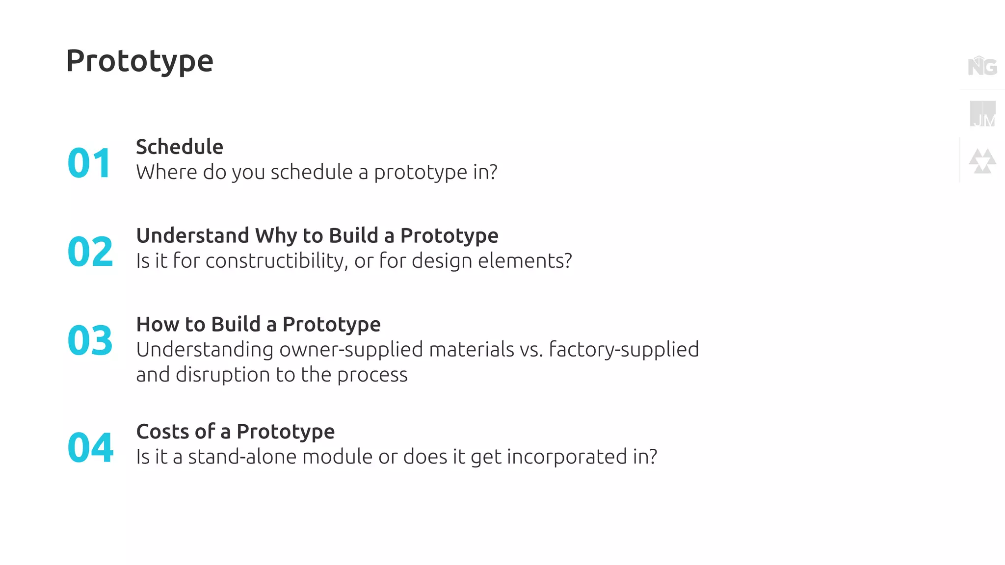 Prototype
Schedule
Where do you schedule a prototype in?01
Understand Why to Build a Prototype
Is it for constructibility, or for design elements?02
How to Build a Prototype
Understanding owner-supplied materials vs. factory-supplied
and disruption to the process
03
Costs of a Prototype
Is it a stand-alone module or does it get incorporated in?04
 
