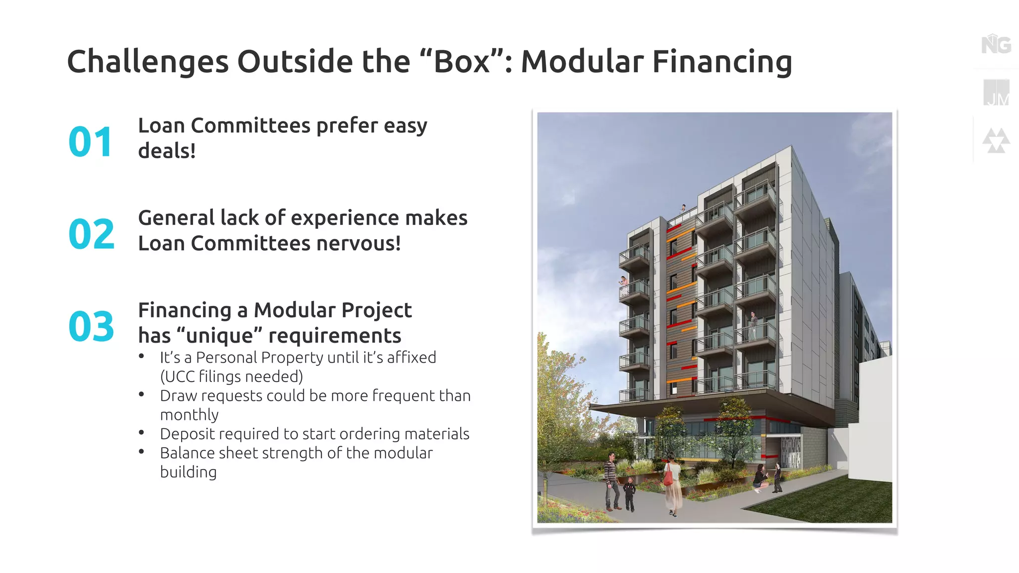 Challenges Outside the “Box”: Modular Financing
Loan Committees prefer easy
deals!01
General lack of experience makes
Loan Committees nervous!02
Financing a Modular Project
has “unique” requirements
• It’s a Personal Property until it’s affixed
(UCC filings needed)
• Draw requests could be more frequent than
monthly
• Deposit required to start ordering materials
• Balance sheet strength of the modular
building
03
 