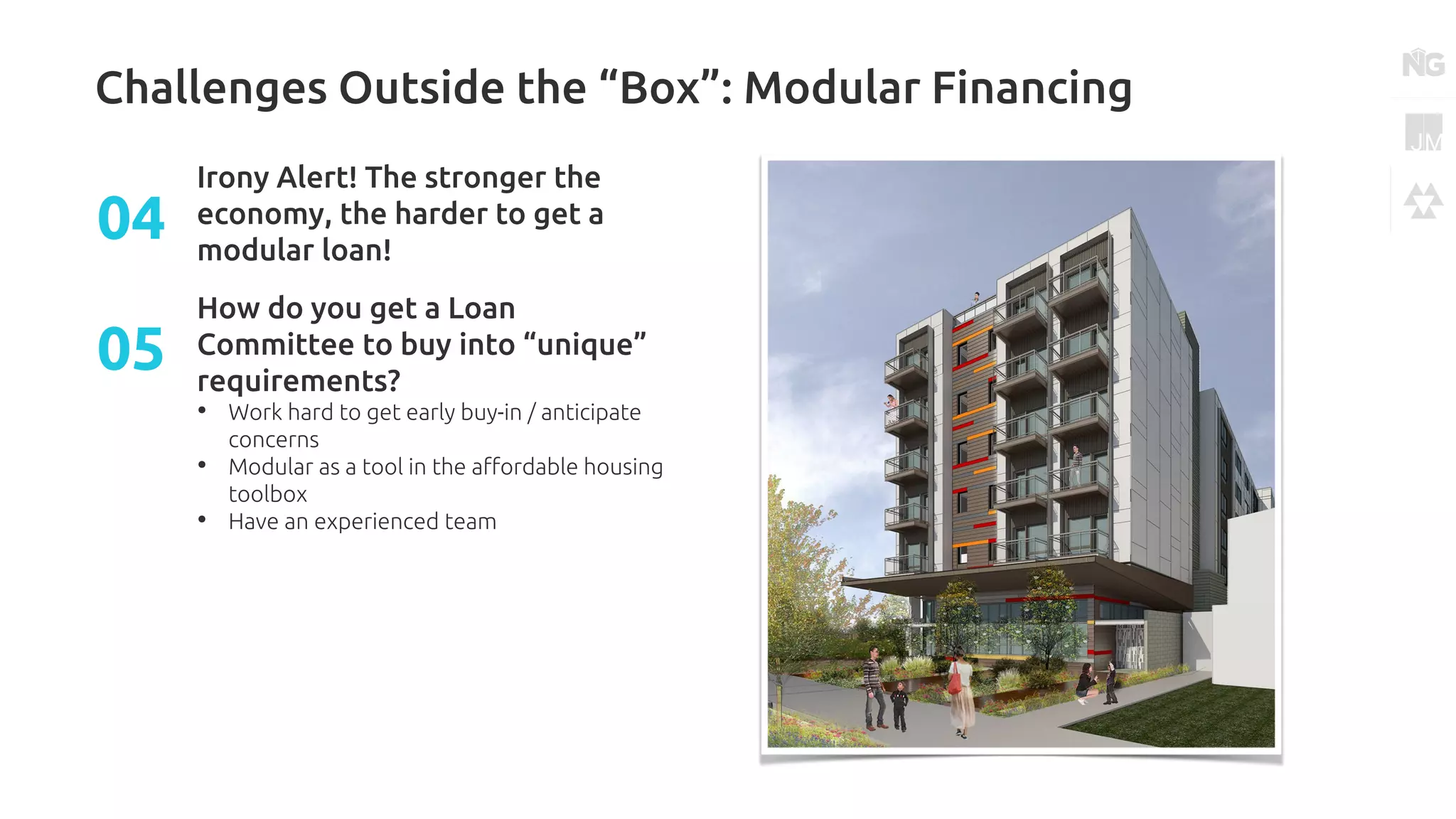 Challenges Outside the “Box”: Modular Financing
Irony Alert! The stronger the
economy, the harder to get a
modular loan!
04
How do you get a Loan
Committee to buy into “unique”
requirements?
• Work hard to get early buy-in / anticipate
concerns
• Modular as a tool in the affordable housing
toolbox
• Have an experienced team
05
 