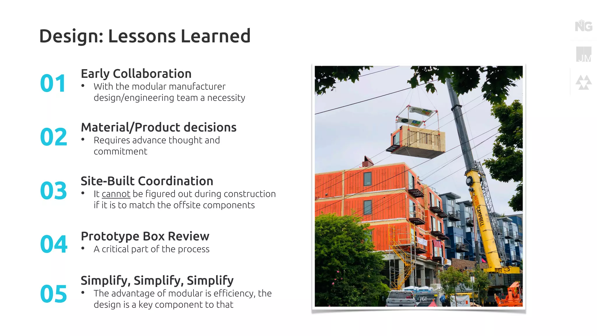 Design: Lessons Learned
Early Collaboration
• With the modular manufacturer
design/engineering team a necessity
01
Material/Product decisions
• Requires advance thought and
commitment
02
Site-Built Coordination
• It cannot be figured out during construction
if it is to match the offsite components
03
Prototype Box Review
• A critical part of the process04
Simplify, Simplify, Simplify
• The advantage of modular is efficiency, the
design is a key component to that
05
 