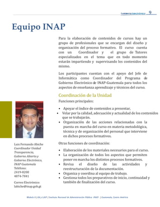 9
Módulo 0 | DA y LAIP | Instituto Nacional de Administración Pública -INAP- | Guatemala, Centro
Equipo INAP
Para la elaboración de contenidos de cursos hay un
grupo de profesionales que se encargan del diseño y
organización del proceso formativo. El curso cuenta
con un Coordinador y el grupo de Tutores
especializados en el tema que en todo momento
estarán impartiendo y supervisando los contenidos del
mismo.
Los participantes cuentan con el apoyo del Jefe de
Informática como Coordinador del Programa de
Gobierno Electrónico de INAP-Guatemala para todos los
aspectos de enseñanza aprendizaje y técnicos del curso.
Coordinación de la Unidad
Funciones principales:
Luis Fernando Abiche
Coordinador Unidad
Transparencia,
Gobierno Abierto y
Gobierno Electrónico,
INAP Guatemala
Teléfono:
2419-8200
4874-7841
Correo Electrónico:
labiche@inap.gob.gt
• Apoyar el índice de contenidos a presentar,
• Velar por la calidad, adecuación y actualidad de los contenidos
que se trabajarán.
• Organización de las acciones relacionadas con la
puesta en marcha del curso en materia metodológica,
técnica y de organización del personal que interviene
en dichos procesos formativos.
Otras funciones de coordinación:
• Elaboración de los materiales necesarios para el curso.
• La organización de todos los aspectos que permiten
poner en marcha los distintos procesos formativos.
• Revisa el diseño de las actividades y
reestructuración de la documentación.
• Organiza y coordina al equipo de trabajo.
• Gestiona todos los preparativos de inicio, continuidad y
también de finalización del curso.
 