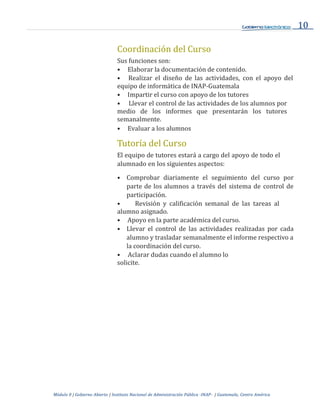 10
Módulo 0 | Gobierno Abierto | Instituto Nacional de Administración Pública -INAP- | Guatemala, Centro América
Coordinación del Curso
Sus funciones son:
• Elaborar la documentación de contenido.
• Realizar el diseño de las actividades, con el apoyo del
equipo de informática de INAP-Guatemala
• Impartir el curso con apoyo de los tutores
• Llevar el control de las actividades de los alumnos por
medio de los informes que presentarán los tutores
semanalmente.
• Evaluar a los alumnos
Tutoría del Curso
El equipo de tutores estará a cargo del apoyo de todo el
alumnado en los siguientes aspectos:
• Comprobar diariamente el seguimiento del curso por
parte de los alumnos a través del sistema de control de
participación.
• Revisión y calificación semanal de las tareas al
alumno asignado.
• Apoyo en la parte académica del curso.
• Llevar el control de las actividades realizadas por cada
alumno y trasladar semanalmente el informe respectivo a
la coordinación del curso.
• Aclarar dudas cuando el alumno lo
solicite.
 
