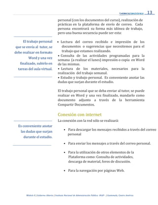 13
Módulo 0 | Gobierno Abierto | Instituto Nacional de Administración Pública -INAP- | Guatemala, Centro América
personal (con los documentos del curso), realización de
prácticas en la plataforma de envío de correo. Cada
persona encontrará su forma más idónea de trabajo,
pero una buena secuencia puede ser esta:
El trabajo personal
que se envía al tutor, se
debe realizar en formato
Word y una vez
finalizado, subirlo en
tareas del aula virtual.
Es conveniente anotar
las dudas que surjan
durante el estudio.
• Lectura del correo recibido e impresión de los
documentos o sugerencias que necesitemos para el
trabajo que estamos realizando.
• Consulta de las actividades programadas para la
semana (a realizar el lunes) impresión o copia en Word
de las mismas.
• Lectura de los materiales, necesarios para la
realización del trabajo semanal.
• Estudio y trabajo personal. Es conveniente anotar las
dudas que surjan durante el estudio.
El trabajo personal que se deba enviar al tutor, se puede
realizar en Word y una vez finalizado, mandarlo como
documento adjunto a través de la herramienta
Compartir Documentos.
Conexión con internet
La conexión con la red sólo se realizará:
• Para descargar los mensajes recibidos a través del correo
personal
• Para enviar los mensajes a través del correo personal.
• Para la utilización de otros elementos de la
Plataforma como: Consulta de actividades,
descarga de material, foros de discusión.
• Para la navegación por páginas Web.
 