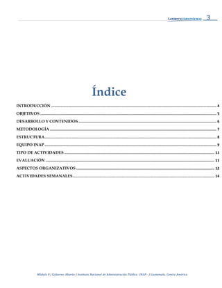 3
Módulo 0 | Gobierno Abierto | Instituto Nacional de Administración Pública -INAP- | Guatemala, Centro América
Índice
INTRODUCCIÓN ........................................................................................................................................................ 4
OBJETIVOS .................................................................................................................................................................. 5
DESARROLLO Y CONTENIDOS............................................................................................................................... 6
METODOLOGÍA ......................................................................................................................................................... 7
ESTRUCTURA.............................................................................................................................................................. 8
EQUIPO INAP .............................................................................................................................................................. 9
TIPO DE ACTIVIDADES .......................................................................................................................................... 11
EVALUACIÓN ........................................................................................................................................................... 11
ASPECTOS ORGANIZATIVOS ............................................................................................................................... 12
ACTIVIDADES SEMANALES.................................................................................................................................. 14
 