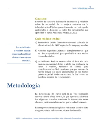 7
Módulo 0 | Gobierno Abierto | Instituto Nacional de Administración Pública -INAP- | Guatemala, Centro América
Clausura:
Reunión de clausura, evaluación del modelo y reflexión
sobre la necesidad de la mejora continua en la
Administración Pública, posteriormente se entregarán
certificados y diplomas a todos los participantes que
aprueben el curso. Asistencia OBLIGATORIA.
Las actividades
a realizar, podrán
encontrarlas al final
de cada documento
semanal.
Cada módulo tendrá:
a) Temario del Curso: Documento que será colocado en
el Aula virtual del INAP según las fechas programadas.
b) Material sugerido: Lecturas complementarias que
se les proporcionará para profundizar más en los
temas abordados.
c) Actividades: Podrán encontrarlas al final de cada
documento semanal. Estas tendrán que realizarse de
lunes a viernes, teniendo el sábado para
complementarlas. Si el caso fuera que, por razones de
fuerza mayor no pudo presentarlas en las fechas
previstas, podrá enviar un máximo de dos tareas en
la última semana de recuperación.
Metodología
La metodología del curso será la de Tele formación
conocida como Clase Virtual, la que ayudará a alcanzar
los objetivos trazados mediante la interacción entre
alumnos y utilizando los medios que brinda el Internet.
En este proceso metodológico se realizarán trabajos auto
dirigidos, tareas individuales y foros de discusión.
 