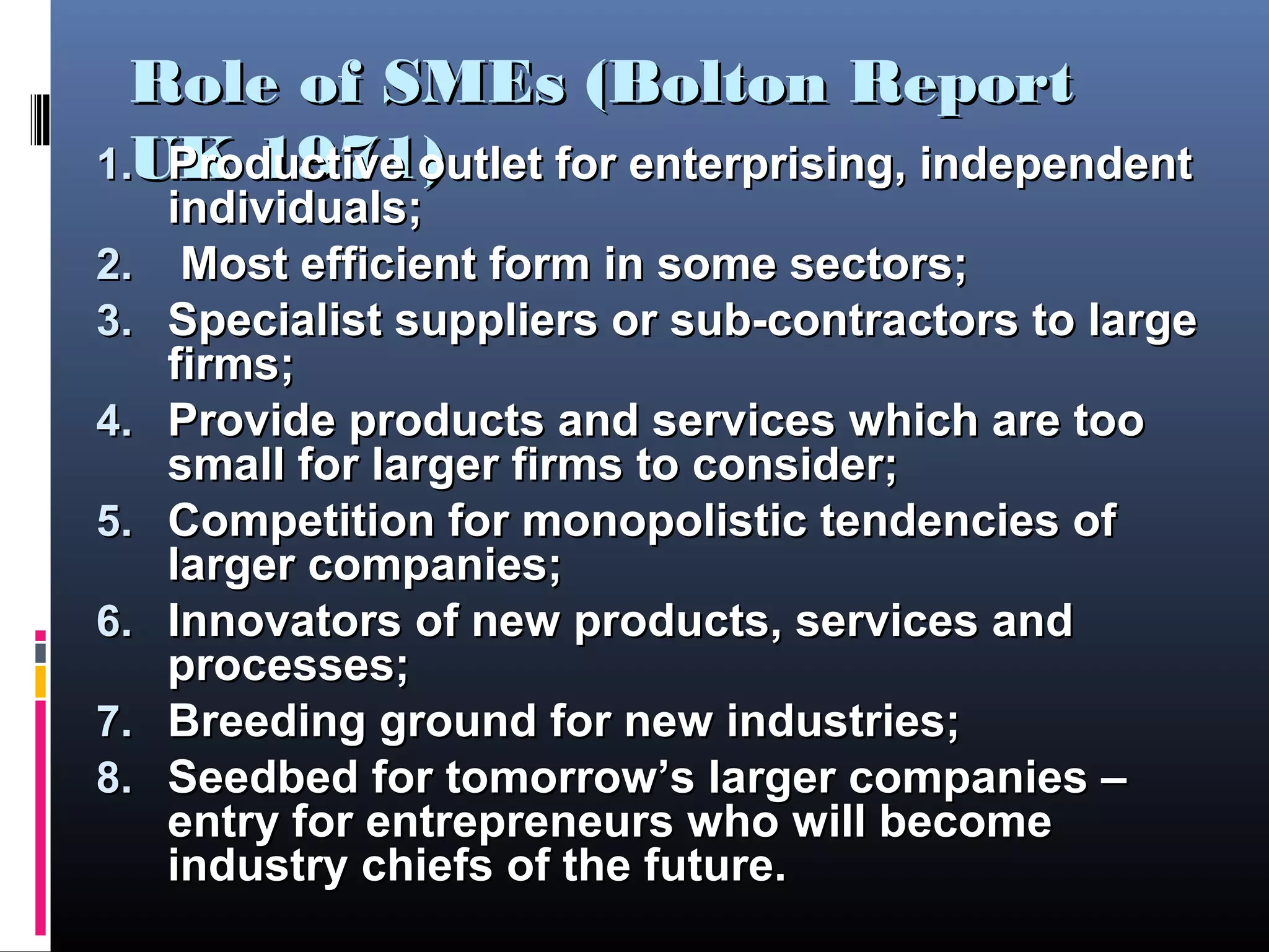 Role of SMEs (Bolton ReportRole of SMEs (Bolton Report
UK 1971)UK 1971)1.1. Productive outlet for enterprising, independentProductive outlet for enterprising, independent
individuals;individuals;
2.2. Most efficient form in some sectors;Most efficient form in some sectors;
3.3. Specialist suppliers or sub-contractors to largeSpecialist suppliers or sub-contractors to large
firms;firms;
4.4. Provide products and services which are tooProvide products and services which are too
small for larger firms to consider;small for larger firms to consider;
5.5. Competition for monopolistic tendencies ofCompetition for monopolistic tendencies of
larger companies;larger companies;
6.6. Innovators of new products, services andInnovators of new products, services and
processes;processes;
7.7. Breeding ground for new industries;Breeding ground for new industries;
8.8. Seedbed for tomorrow’s larger companies –Seedbed for tomorrow’s larger companies –
entry for entrepreneurs who will becomeentry for entrepreneurs who will become
industryindustry chiefs of the future.chiefs of the future.
 