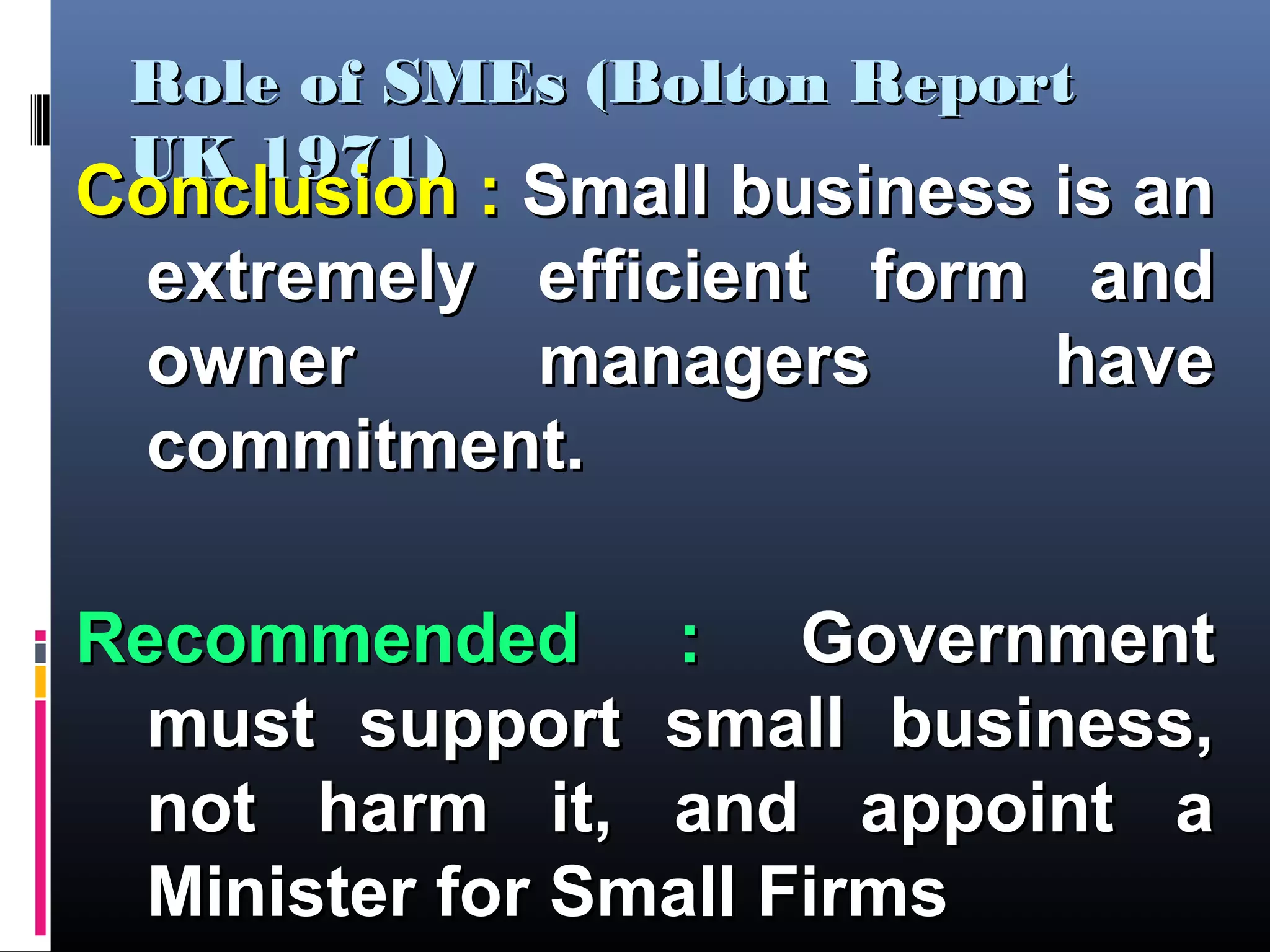 Role of SMEs (Bolton ReportRole of SMEs (Bolton Report
UK 1971)UK 1971)
Conclusion :Conclusion : Small business is anSmall business is an
extremely efficient form andextremely efficient form and
owner managers haveowner managers have
commitment.commitment.
Recommended :Recommended : GovernmentGovernment
must support small business,must support small business,
not harm it, and appoint anot harm it, and appoint a
Minister for Small FirmsMinister for Small Firms
 