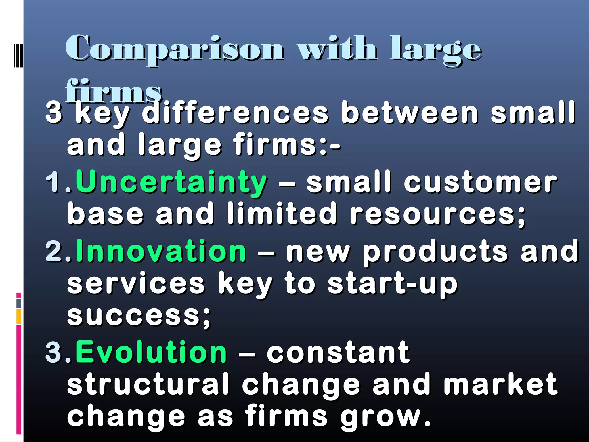 Comparison with largeComparison with large
firmsfirms
3 key differences between small3 key differences between small
and large firms:-and large firms:-
1.1.UncertaintyUncertainty – small customer– small customer
base and limited resources;base and limited resources;
2.2.InnovationInnovation – new products and– new products and
services key to start-upservices key to start-up
success;success;
3.3.EvolutionEvolution – constant– constant
structural change and marketstructural change and market
change as firms grow.change as firms grow.
 