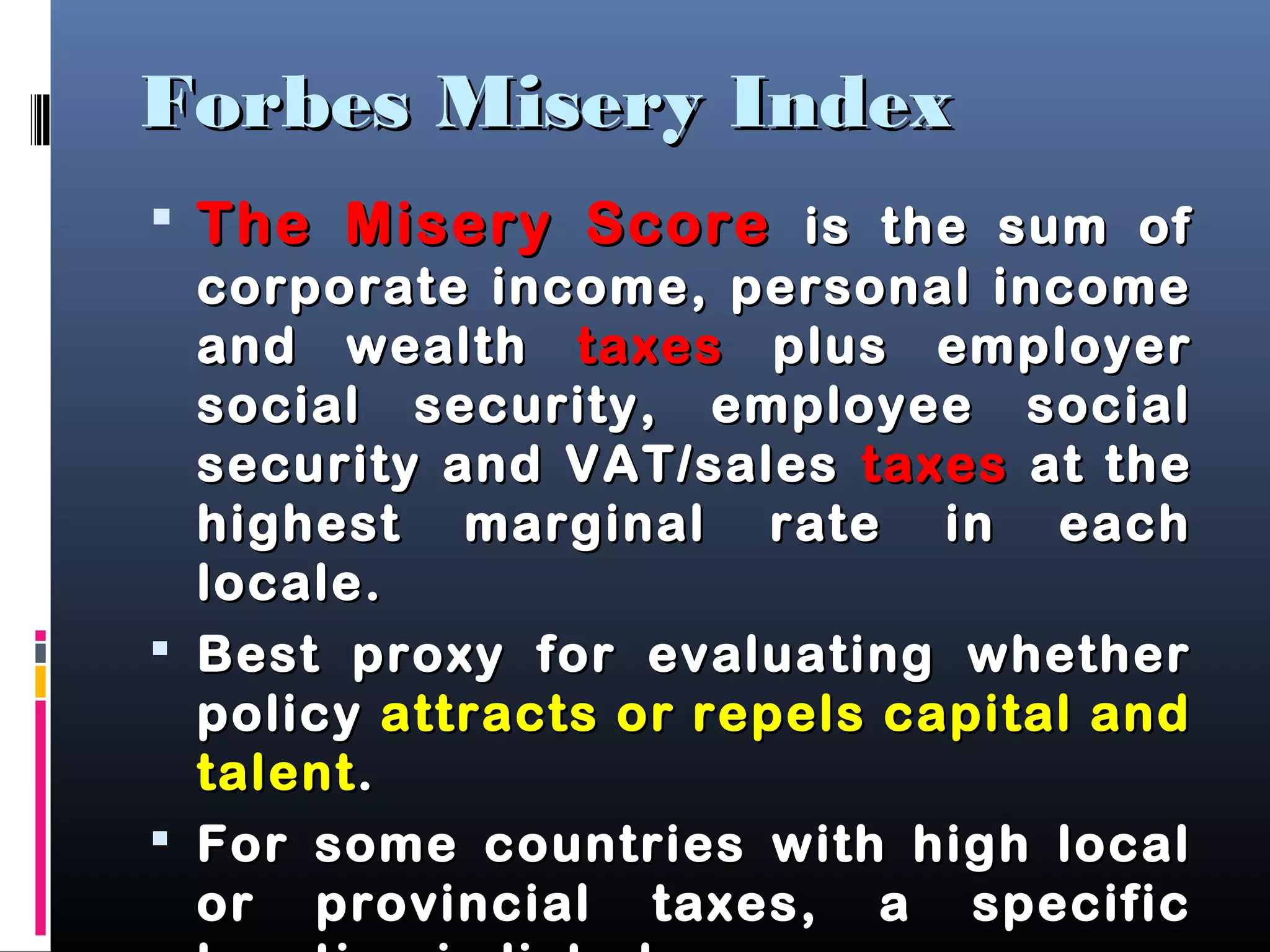 Forbes Misery IndexForbes Misery Index
 The Misery ScoreThe Misery Score is the sum ofis the sum of
corporate income, personal incomecorporate income, personal income
and wealthand wealth taxestaxes plus employerplus employer
social security, employee socialsocial security, employee social
security and VAT/salessecurity and VAT/sales taxestaxes at theat the
highest marginal rate in eachhighest marginal rate in each
locale.locale.
 Best proxy for evaluating whetherBest proxy for evaluating whether
policypolicy attracts or repels capital andattracts or repels capital and
talenttalent..
 For some countries with high localFor some countries with high local
or provincial taxes, a specificor provincial taxes, a specific
 