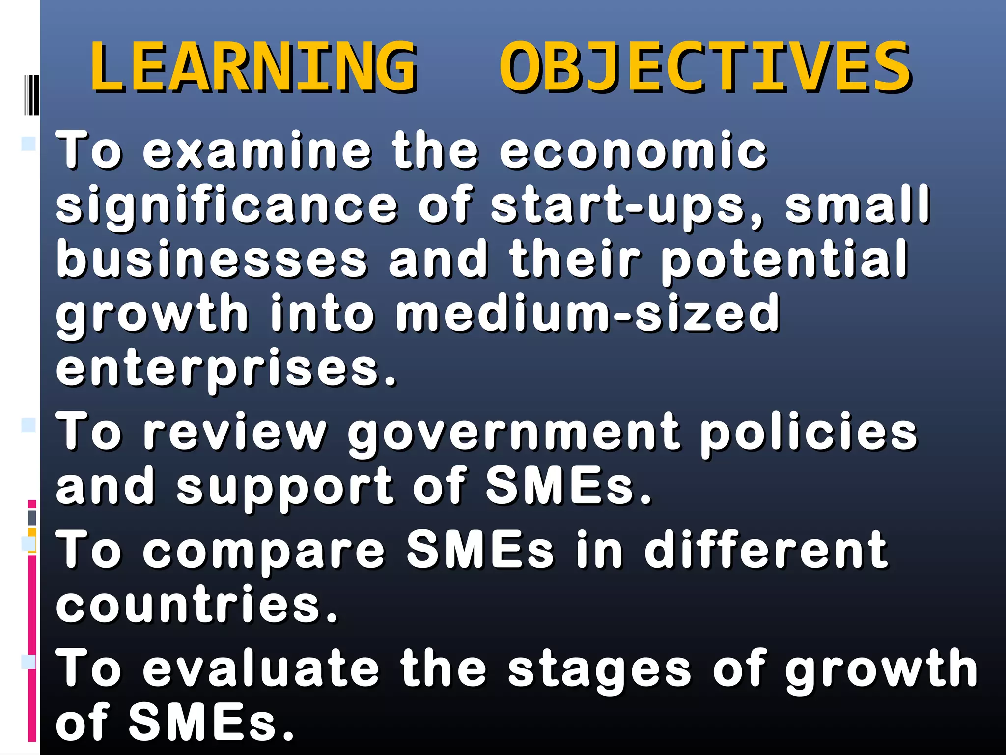 LEARNING OBJECTIVESLEARNING OBJECTIVES
 To examine the economicTo examine the economic
significance of start-ups, smallsignificance of start-ups, small
businesses and their potentialbusinesses and their potential
growth into medium-sizedgrowth into medium-sized
enterprises.enterprises.
 To review government policiesTo review government policies
and support of SMEs.and support of SMEs.
 To compare SMEs in differentTo compare SMEs in different
countries.countries.
 To evaluate the stages of growthTo evaluate the stages of growth
of SMEs.of SMEs.
 