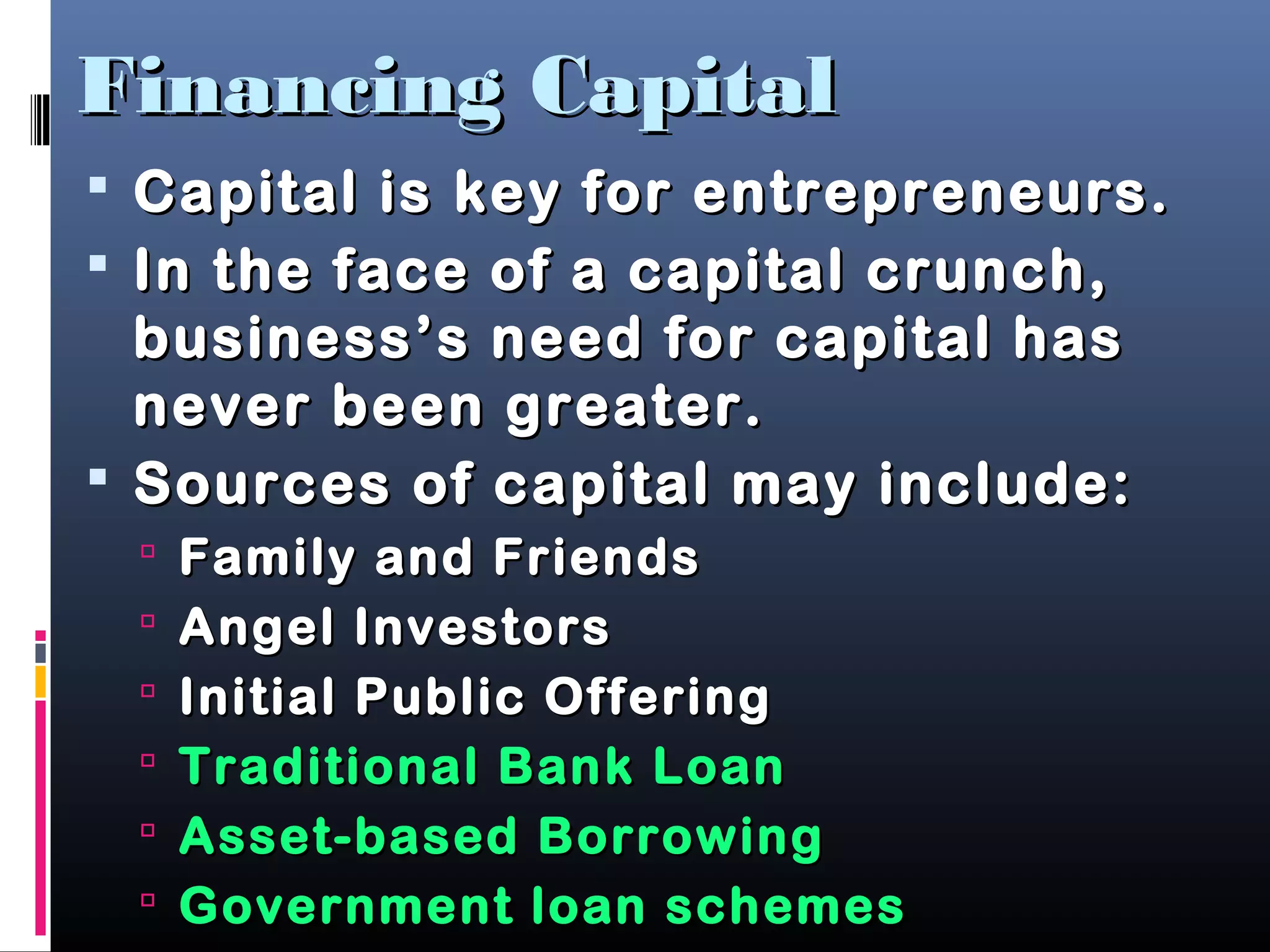 Financing CapitalFinancing Capital
 Capital is key for entrepreneurs.Capital is key for entrepreneurs.
 In the face of a capital crunch,In the face of a capital crunch,
business’s need for capital hasbusiness’s need for capital has
never been greater.never been greater.
 Sources of capital may include:Sources of capital may include:
 Family and FriendsFamily and Friends
 Angel InvestorsAngel Investors
 Initial Public OfferingInitial Public Offering
 Traditional Bank LoanTraditional Bank Loan
 Asset-based BorrowingAsset-based Borrowing
 Government loan schemesGovernment loan schemes
 