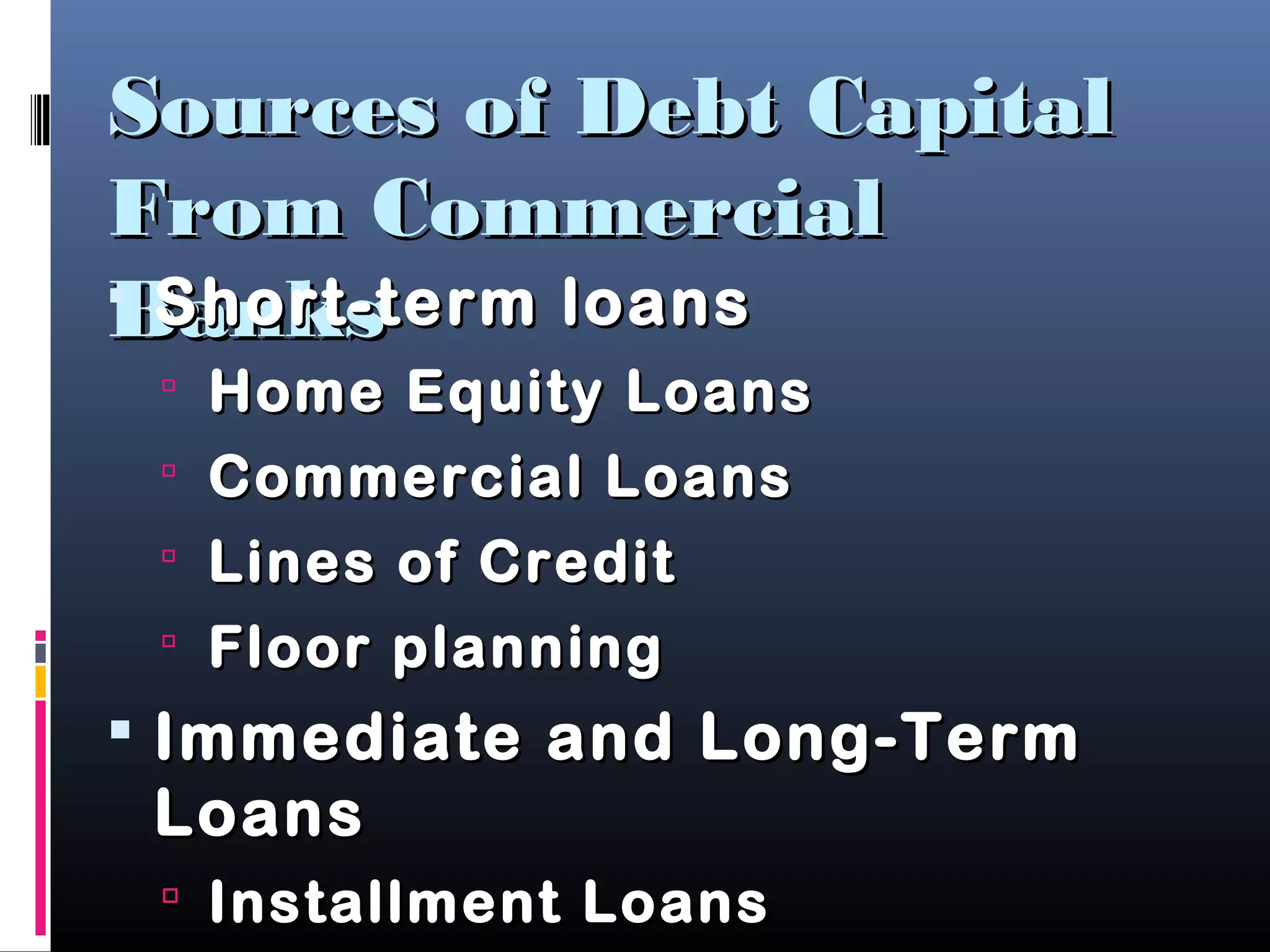 Sources of Debt CapitalSources of Debt Capital
From CommercialFrom Commercial
BanksBanks Short-term loansShort-term loans
 Home Equity LoansHome Equity Loans
 Commercial LoansCommercial Loans
 Lines of CreditLines of Credit
 Floor planningFloor planning
 Immediate and Long-TermImmediate and Long-Term
LoansLoans
 Installment LoansInstallment Loans
 