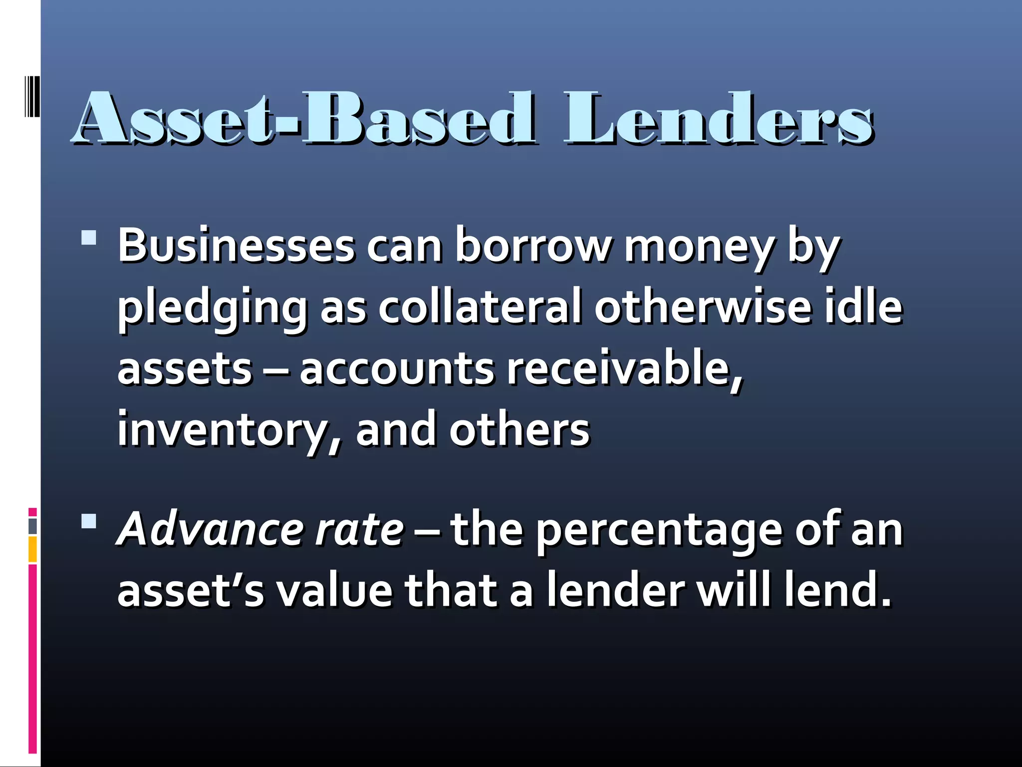 Asset-Based LendersAsset-Based Lenders
 Businesses can borrow money byBusinesses can borrow money by
pledging as collateral otherwise idlepledging as collateral otherwise idle
assets – accounts receivable,assets – accounts receivable,
inventory, and othersinventory, and others
 Advance rateAdvance rate – the percentage of an– the percentage of an
asset’s value that a lender will lend.asset’s value that a lender will lend.
 