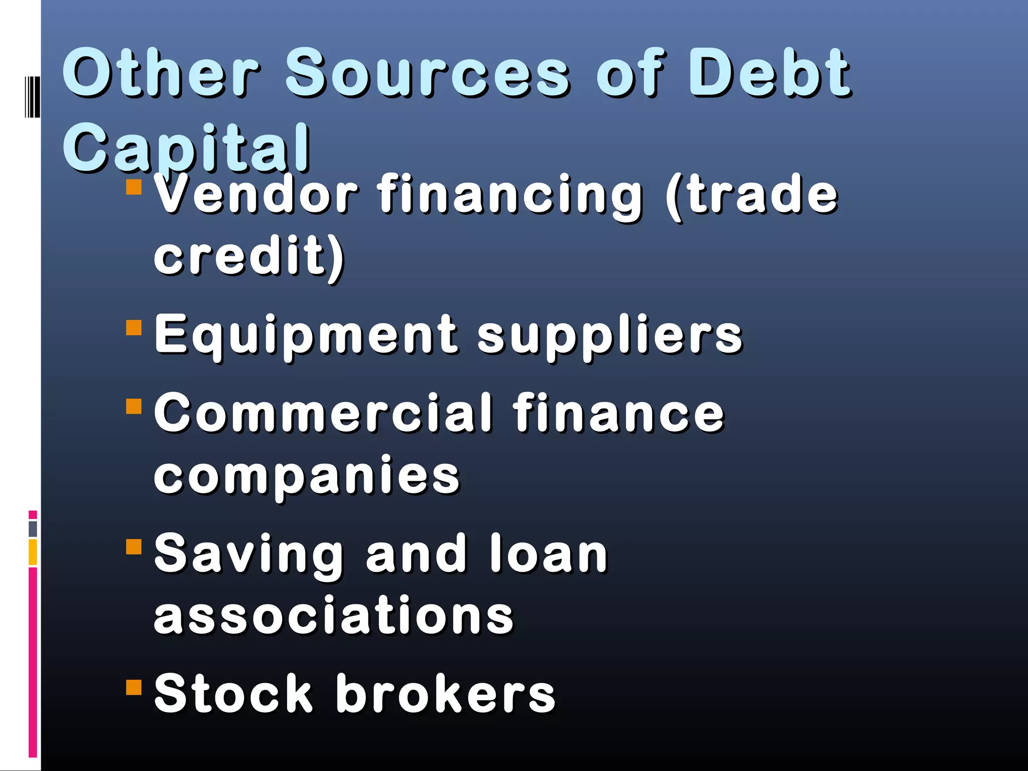 Other Sources of DebtOther Sources of Debt
CapitalCapital
 Vendor financing (tradeVendor financing (trade
credit)credit)
 Equipment suppliersEquipment suppliers
 Commercial financeCommercial finance
companiescompanies
 Saving and loanSaving and loan
associationsassociations
 Stock brokersStock brokers
 