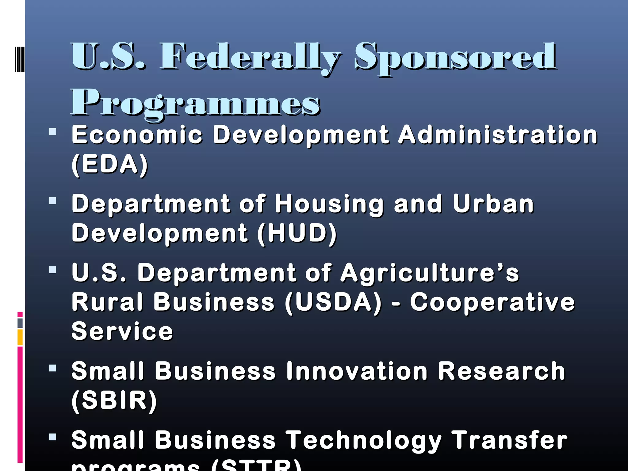U.S. Federally SponsoredU.S. Federally Sponsored
ProgrammesProgrammes
 Economic Development AdministrationEconomic Development Administration
(EDA)(EDA)
 Department of Housing and UrbanDepartment of Housing and Urban
Development (HUD)Development (HUD)
 U.S. Department of Agriculture’sU.S. Department of Agriculture’s
Rural Business (USDA) - CooperativeRural Business (USDA) - Cooperative
ServiceService
 Small Business Innovation ResearchSmall Business Innovation Research
(SBIR)(SBIR)
 Small Business Technology TransferSmall Business Technology Transfer
 
