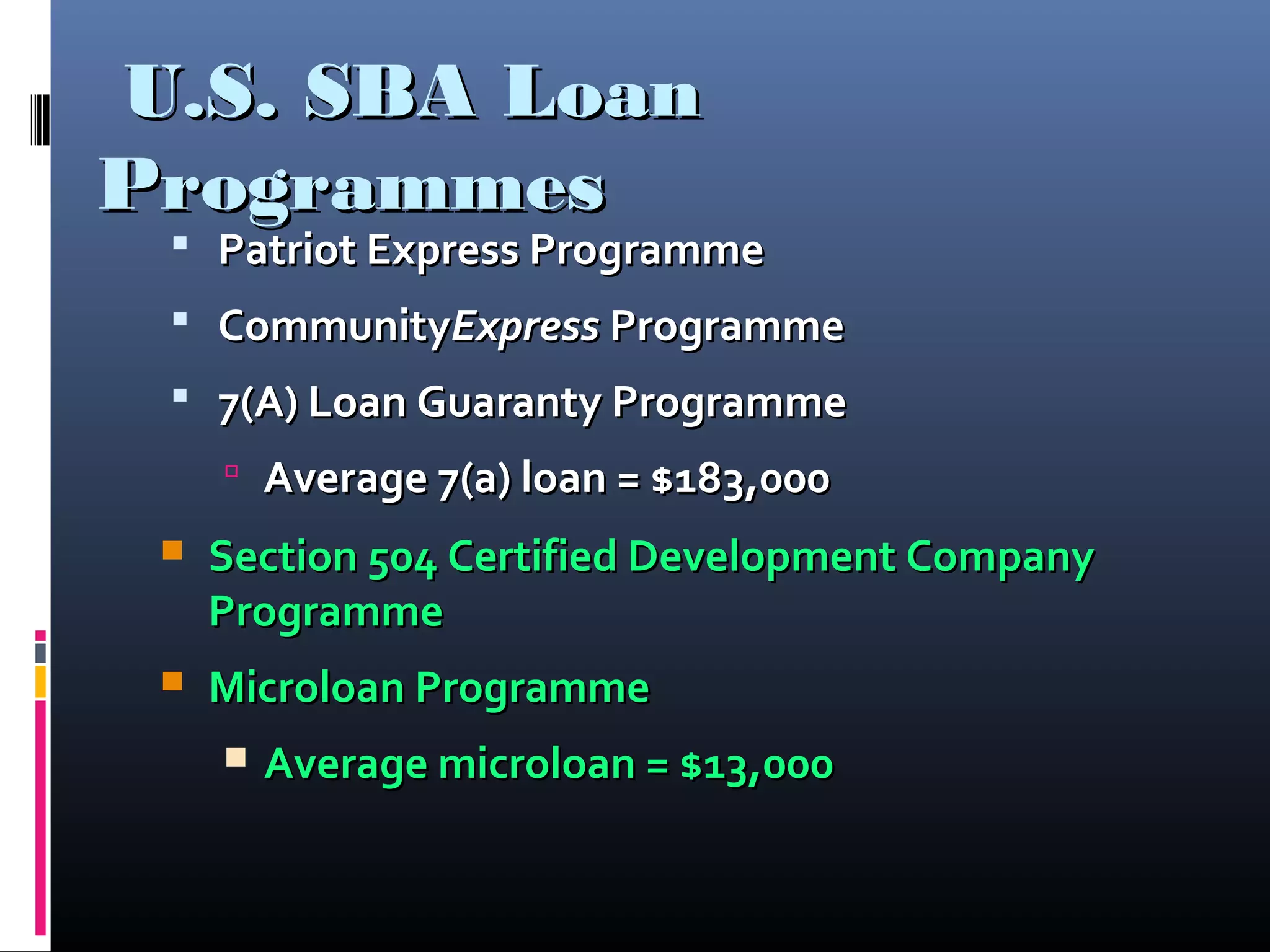 U.S. SBA LoanU.S. SBA Loan
ProgrammesProgrammes
 Patriot Express ProgrammePatriot Express Programme
 CommunityCommunityExpressExpress ProgrammeProgramme
 7(A) Loan Guaranty Programme7(A) Loan Guaranty Programme
 Average 7(a) loan = $183,000Average 7(a) loan = $183,000
 Section 504 Certified Development CompanySection 504 Certified Development Company
ProgrammeProgramme
 Microloan ProgrammeMicroloan Programme
 Average microloan = $13,000Average microloan = $13,000
 