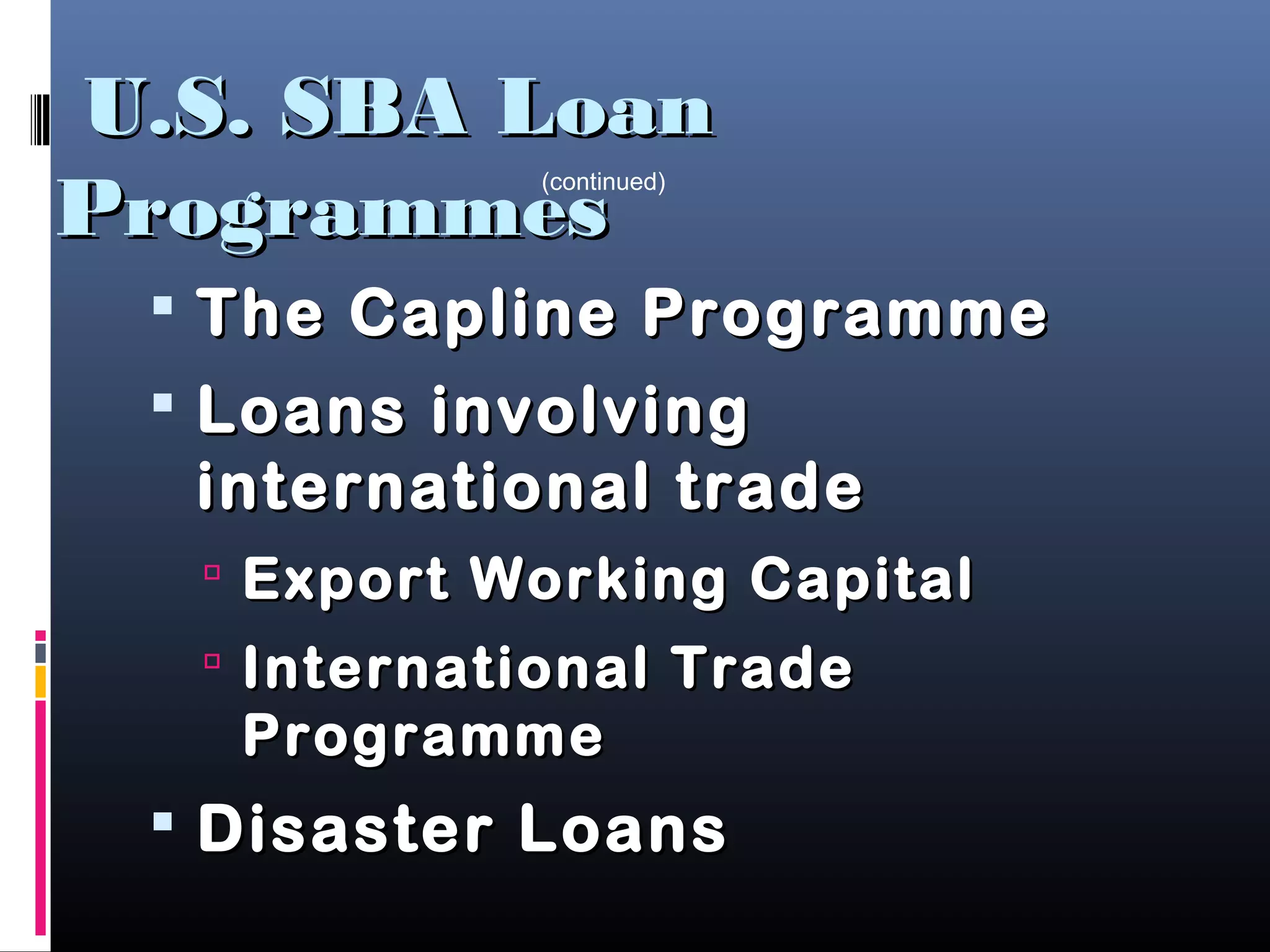 U.S. SBA LoanU.S. SBA Loan
ProgrammesProgrammes
 The Capline ProgrammeThe Capline Programme
 Loans involvingLoans involving
international tradeinternational trade
 Export Working CapitalExport Working Capital
 International TradeInternational Trade
ProgrammeProgramme
 Disaster LoansDisaster Loans
(continued)
 