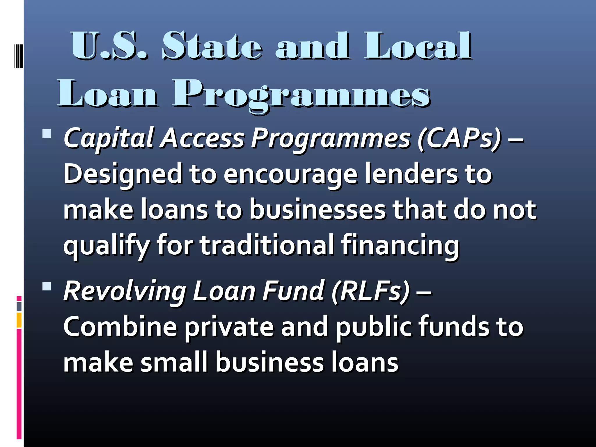 U.S. State and LocalU.S. State and Local
Loan ProgrammesLoan Programmes
 Capital Access Programmes (CAPs)Capital Access Programmes (CAPs) ––
Designed to encourage lenders toDesigned to encourage lenders to
make loans to businesses that do notmake loans to businesses that do not
qualify for traditional financingqualify for traditional financing
 Revolving Loan Fund (RLFs)Revolving Loan Fund (RLFs) ––
Combine private and public funds toCombine private and public funds to
make small business loansmake small business loans
 