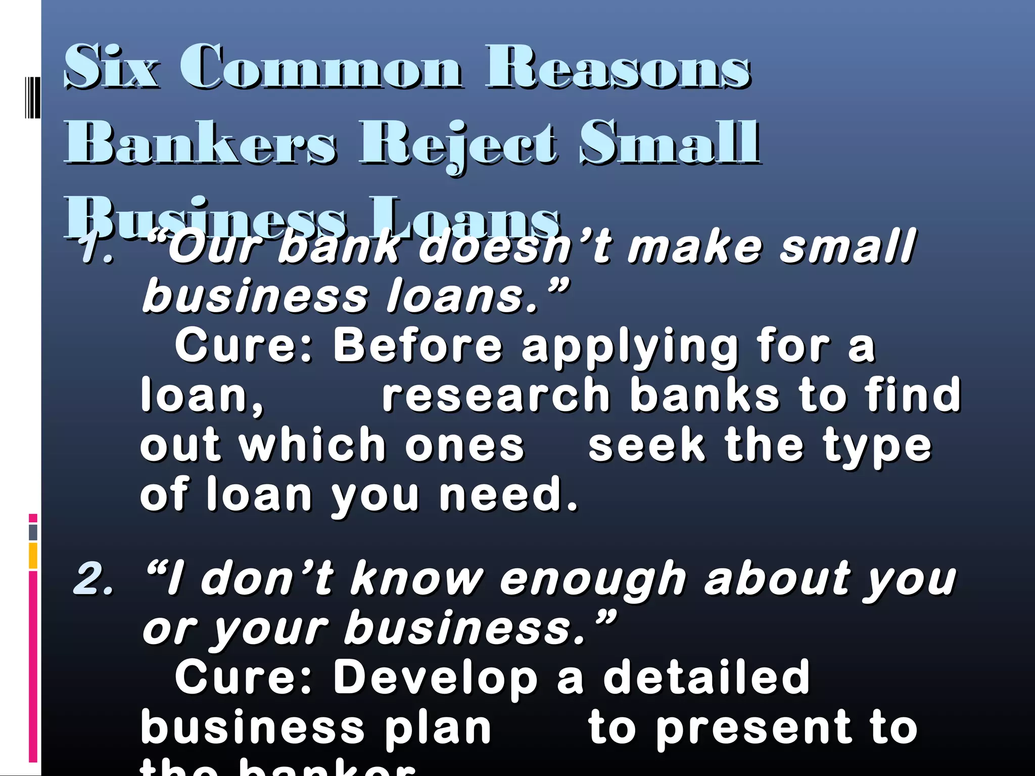 Six Common ReasonsSix Common Reasons
Bankers Reject SmallBankers Reject Small
Business LoansBusiness Loans1.1. ““Our bank doesn’t make smallOur bank doesn’t make small
business loans.”business loans.”
Cure: Before applying for aCure: Before applying for a
loan,loan, research banks to findresearch banks to find
out which onesout which ones seek the typeseek the type
of loan you need.of loan you need.
2.2. ““I don’t know enough about youI don’t know enough about you
or your business.”or your business.”
Cure: Develop a detailedCure: Develop a detailed
business planbusiness plan to present toto present to
 