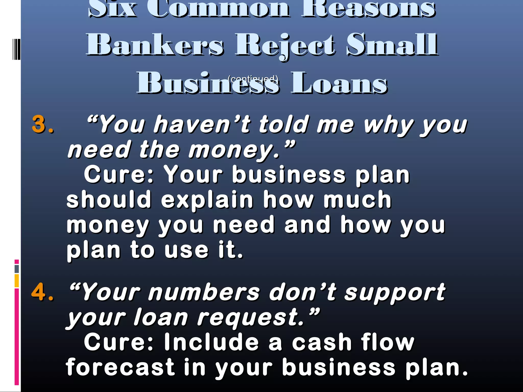 3.3. “You haven’t told me why you“You haven’t told me why you
need the money.”need the money.”
Cure: Your business planCure: Your business plan
should explain how muchshould explain how much
money you need and how youmoney you need and how you
plan to use it.plan to use it.
4.4. “Your numbers don’t support“Your numbers don’t support
your loan request.”your loan request.”
Cure: Include a cash flowCure: Include a cash flow
forecast in your business plan.forecast in your business plan.
(continued)(continued)
Six Common ReasonsSix Common Reasons
Bankers Reject SmallBankers Reject Small
Business LoansBusiness Loans
 