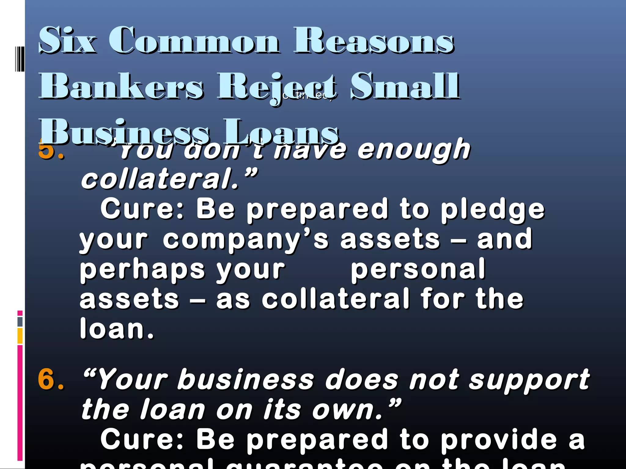 5.5. “You don’t have enough“You don’t have enough
collateral.”collateral.”
Cure: Be prepared to pledgeCure: Be prepared to pledge
youryour company’s assets – andcompany’s assets – and
perhaps yourperhaps your personalpersonal
assets – as collateral for theassets – as collateral for the
loan.loan.
6.6. “Your business does not support“Your business does not support
the loan on its own.”the loan on its own.”
Cure: Be prepared to provide aCure: Be prepared to provide a
(continued)(continued)
Six Common ReasonsSix Common Reasons
Bankers Reject SmallBankers Reject Small
Business LoansBusiness Loans
 