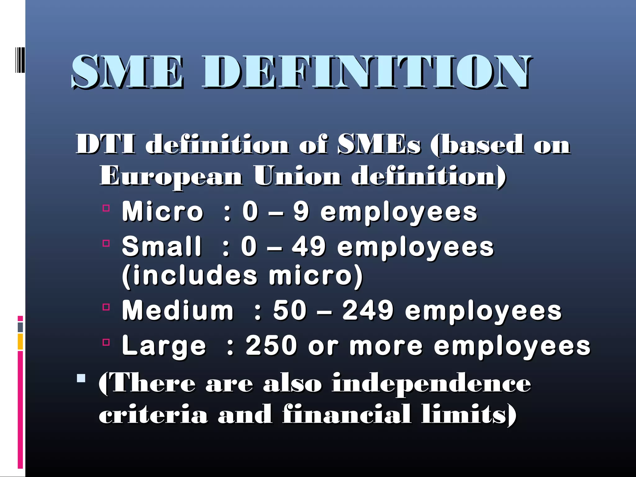 SME DEFINITIONSME DEFINITION
DTI definition of SMEs (based onDTI definition of SMEs (based on
European Union definition)European Union definition)
 Micro : 0 – 9 employeesMicro : 0 – 9 employees
 Small : 0 – 49 employeesSmall : 0 – 49 employees
(includes micro)(includes micro)
 Medium : 50 – 249 employeesMedium : 50 – 249 employees
 Large : 250 or more employeesLarge : 250 or more employees
 (There are also independence(There are also independence
criteria and financial limits)criteria and financial limits)
 