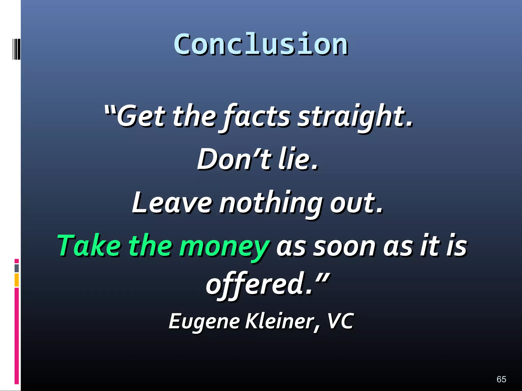 65
ConclusionConclusion
““Get the facts straight.Get the facts straight.
Don’t lie.Don’t lie.
Leave nothing out.Leave nothing out.
Take the moneyTake the money as soon as it isas soon as it is
offered.”offered.”
Eugene Kleiner, VCEugene Kleiner, VC
 