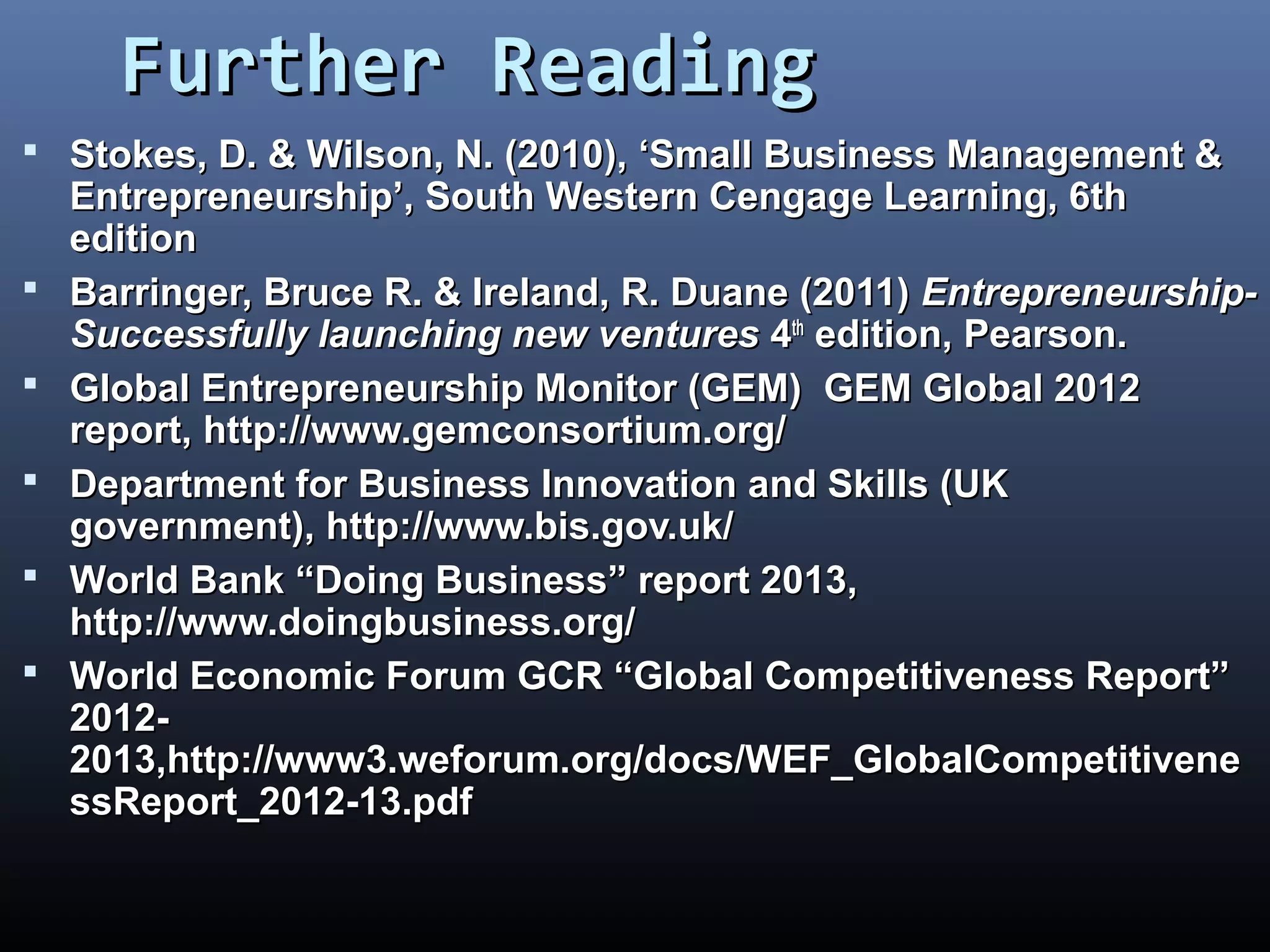 Further ReadingFurther Reading
 Stokes, D. & Wilson, N. (2010), ‘Small Business Management &Stokes, D. & Wilson, N. (2010), ‘Small Business Management &
Entrepreneurship’, South Western Cengage Learning, 6thEntrepreneurship’, South Western Cengage Learning, 6th
editionedition
 Barringer, Bruce R. & Ireland, R. Duane (2011)Barringer, Bruce R. & Ireland, R. Duane (2011) Entrepreneurship-Entrepreneurship-
Successfully launching new venturesSuccessfully launching new ventures 44thth
edition, Pearson.edition, Pearson.
 Global Entrepreneurship Monitor (GEM)Global Entrepreneurship Monitor (GEM) GEM Global 2012GEM Global 2012
report,report, http://www.gemconsortium.org/http://www.gemconsortium.org/
 Department for Business Innovation and Skills (UKDepartment for Business Innovation and Skills (UK
government),government), http://www.bis.gov.uk/http://www.bis.gov.uk/
 World Bank “Doing Business” report 2013,World Bank “Doing Business” report 2013,
http://www.doingbusiness.org/http://www.doingbusiness.org/
 World Economic Forum GCR “Global Competitiveness Report”World Economic Forum GCR “Global Competitiveness Report”
2012-2012-
2013,http://www3.weforum.org/docs/WEF_GlobalCompetitivene2013,http://www3.weforum.org/docs/WEF_GlobalCompetitivene
ssReport_2012-13.pdfssReport_2012-13.pdf
 