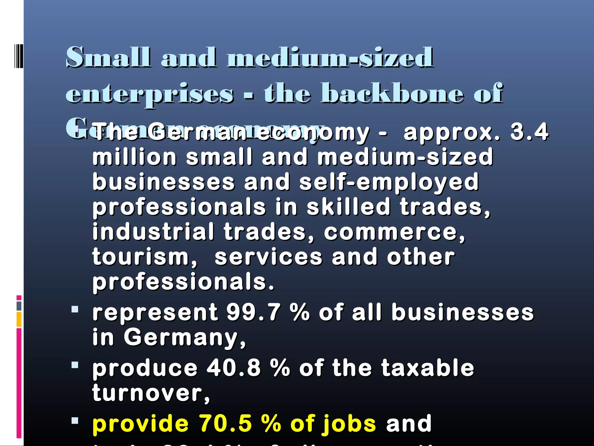 Small and medium-sizedSmall and medium-sized
enterprises - the backbone ofenterprises - the backbone of
German economyGerman economy The German economy - approx. 3.4The German economy - approx. 3.4
million small and medium-sizedmillion small and medium-sized
businesses and self-employedbusinesses and self-employed
professionals in skilled trades,professionals in skilled trades,
industrial trades, commerce,industrial trades, commerce,
tourism, services and othertourism, services and other
professionals.professionals.
 represent 99.7 % of all businessesrepresent 99.7 % of all businesses
in Germany,in Germany,
 produce 40.8 % of the taxableproduce 40.8 % of the taxable
turnover,turnover,
 provide 70.5 % of jobsprovide 70.5 % of jobs andand
 