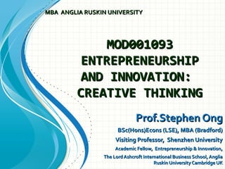 MOD001093MOD001093
ENTREPRENEURSHIPENTREPRENEURSHIP
AND INNOVATION:AND INNOVATION:
CREATIVE THINKINGCREATIVE THINKING
Prof.Stephen OngProf.Stephen Ong
BSc(Hons)Econs (LSE), MBA (Bradford)BSc(Hons)Econs (LSE), MBA (Bradford)
Visiting Professor, Shenzhen UniversityVisiting Professor, Shenzhen University
Academic Fellow, Entrepreneurship & Innovation,Academic Fellow, Entrepreneurship & Innovation,
The Lord Ashcroft International Business School, AngliaThe Lord Ashcroft International Business School, Anglia
Ruskin University Cambridge UKRuskin University Cambridge UK
MBA ANGLIA RUSKIN UNIVERSITYMBA ANGLIA RUSKIN UNIVERSITY
 