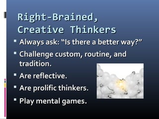 Right-Brained,Right-Brained,
Creative ThinkersCreative Thinkers
 Always ask: “Is there a better way?”Always ask: “Is there a better way?”
 Challenge custom, routine, andChallenge custom, routine, and
tradition.tradition.
 Are reflective.Are reflective.
 Are prolific thinkers.Are prolific thinkers.
 Play mental gamesPlay mental games..
 