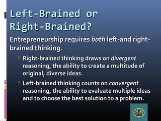 Left-Brained orLeft-Brained or
Right-Brained?Right-Brained?
Entrepreneurship requiresEntrepreneurship requires bothboth left-and right-left-and right-
brained thinking.brained thinking.
 Right-brained thinking draws onRight-brained thinking draws on divergentdivergent
reasoning, the ability to create a multitude ofreasoning, the ability to create a multitude of
original, diverse ideas.original, diverse ideas.
 Left-brained thinking counts onLeft-brained thinking counts on convergentconvergent
reasoning, the ability to evaluate multiple ideasreasoning, the ability to evaluate multiple ideas
and to choose the best solution to a problem.and to choose the best solution to a problem.
 