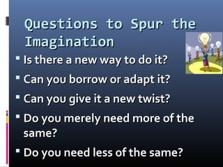 Questions to Spur theQuestions to Spur the
ImaginationImagination
 Is there a new way to do it?Is there a new way to do it?
 Can you borrow or adapt it?Can you borrow or adapt it?
 Can you give it a new twist?Can you give it a new twist?
 Do you merely need more of theDo you merely need more of the
same?same?
 Do you need less of the same?Do you need less of the same?
 