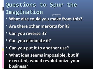 Questions to Spur theQuestions to Spur the
ImaginationImagination
 What else could you make from this?What else could you make from this?
 Are there other markets for it?Are there other markets for it?
 Can you reverse it?Can you reverse it?
 Can you eliminate it?Can you eliminate it?
 Can you put it to another use?Can you put it to another use?
 What idea seems impossible, but ifWhat idea seems impossible, but if
executed, would revolutionize yourexecuted, would revolutionize your
business?business?
(continued)
 
