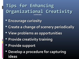 Tips for EnhancingTips for Enhancing
Organizational CreativityOrganizational Creativity
 Encourage curiosityEncourage curiosity
 Create a change of scenery periodicallyCreate a change of scenery periodically
 View problems as opportunitiesView problems as opportunities
 Provide creativity trainingProvide creativity training
 Provide supportProvide support
 Develop a procedure for capturingDevelop a procedure for capturing
ideasideas
(continued)
 