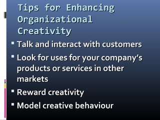 Tips for EnhancingTips for Enhancing
OrganizationalOrganizational
CreativityCreativity
 Talk and interact with customersTalk and interact with customers
 Look for uses for your company’sLook for uses for your company’s
products or services in otherproducts or services in other
marketsmarkets
 Reward creativityReward creativity
 Model creative behaviourModel creative behaviour
 