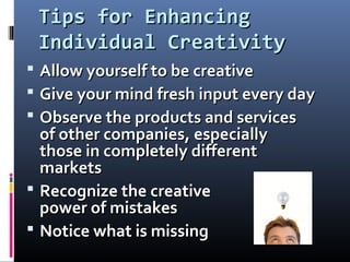 Tips for EnhancingTips for Enhancing
Individual CreativityIndividual Creativity
 Allow yourself to be creativeAllow yourself to be creative
 Give your mind fresh input every dayGive your mind fresh input every day
 Observe the products and servicesObserve the products and services
of other companies, especiallyof other companies, especially
those in completely differentthose in completely different
marketsmarkets
 Recognize the creativeRecognize the creative
power of mistakespower of mistakes
 Notice what is missingNotice what is missing
 
