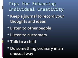 Tips for EnhancingTips for Enhancing
Individual CreativityIndividual Creativity
 Keep a journal to record yourKeep a journal to record your
thoughts and ideasthoughts and ideas
 Listen to other peopleListen to other people
 Listen to customersListen to customers
 Talk to a childTalk to a child
 Do something ordinary in anDo something ordinary in an
unusual wayunusual way
 
