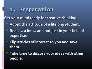 1. Preparation1. Preparation
Get your mind ready for creative thinking.Get your mind ready for creative thinking.
 Adopt the attitude of a lifelong student.Adopt the attitude of a lifelong student.
 Read … a lot … and not just in your field ofRead … a lot … and not just in your field of
expertise.expertise.
 Clip articles of interest to you and saveClip articles of interest to you and save
them.them.
 Take time to discuss your ideas with otherTake time to discuss your ideas with other
people.people.
 