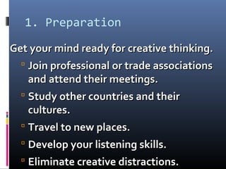1. Preparation
Get your mind ready for creative thinking.Get your mind ready for creative thinking.
 Join professional or trade associationsJoin professional or trade associations
and attend their meetings.and attend their meetings.
 Study other countries and theirStudy other countries and their
cultures.cultures.
 Travel to new places.Travel to new places.
 Develop your listening skills.Develop your listening skills.
 Eliminate creative distractions.Eliminate creative distractions.
 