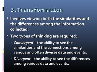 3.Transformation3.Transformation
 Involves viewing both the similarities andInvolves viewing both the similarities and
the differences among the informationthe differences among the information
collected.collected.
 Two types of thinking are required:Two types of thinking are required:
 ConvergentConvergent – the ability to see the– the ability to see the
similarities and the connections amongsimilarities and the connections among
various and often diverse data and events.various and often diverse data and events.
 DivergentDivergent – the ability to see the differences– the ability to see the differences
among various data and events.among various data and events.
 