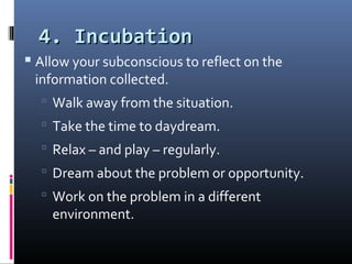 4. Incubation4. Incubation
 Allow your subconscious to reflect on the
information collected.
 Walk away from the situation.
 Take the time to daydream.
 Relax – and play – regularly.
 Dream about the problem or opportunity.
 Work on the problem in a different
environment.
 
