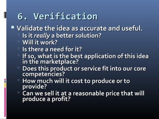 6. Verification6. Verification
 Validate the idea as accurate and useful.Validate the idea as accurate and useful.
 Is itIs it reallyreally a better solution?a better solution?
 Will it work?Will it work?
 Is there a need for it?Is there a need for it?
 If so, what is the best application of this ideaIf so, what is the best application of this idea
in the marketplace?in the marketplace?
 Does this product or service fit into our coreDoes this product or service fit into our core
competencies?competencies?
 How much will it cost to produce or toHow much will it cost to produce or to
provide?provide?
 Can we sell it at a reasonable price that willCan we sell it at a reasonable price that will
produce a profit?produce a profit?
 
