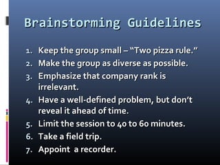 Brainstorming GuidelinesBrainstorming Guidelines
1.1. Keep the group small – “Two pizza rule.”Keep the group small – “Two pizza rule.”
2.2. Make the group as diverse as possible.Make the group as diverse as possible.
3.3. Emphasize that company rank isEmphasize that company rank is
irrelevant.irrelevant.
4.4. Have a well-defined problem, but don’tHave a well-defined problem, but don’t
reveal it ahead of time.reveal it ahead of time.
5.5. Limit the session to 40 to 60 minutes.Limit the session to 40 to 60 minutes.
6.6. Take a field trip.Take a field trip.
7.7. Appoint a recorder.Appoint a recorder.
 
