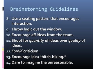 Brainstorming Guidelines
8.8. Use a seating pattern that encouragesUse a seating pattern that encourages
interaction.interaction.
9.9. Throw logic out the window.Throw logic out the window.
10.10.EncourageEncourage allall ideas from the team.ideas from the team.
11.11.Shoot forShoot for quantityquantity of ideas overof ideas over qualityquality ofof
ideas.ideas.
12.12.ForbidForbid criticism.criticism.
13.13.Encourage idea “hitch-hiking.”Encourage idea “hitch-hiking.”
14.14.Dare to imagine the unreasonable.Dare to imagine the unreasonable.
 